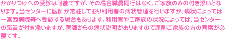 かかりつけへの受診は可能ですが、その場合職員同行はなく、ご家族のみの付き添いとなります。当センターに医師が常駐しており利用者の病状管理を行いますが、病状によっては一宮西病院等へ受診する場合もあります。利用者やご家族の状況によっては、当センターの職員が付き添いますが、医師からの病状説明がありますので原則ご家族の方の同席が必要です。